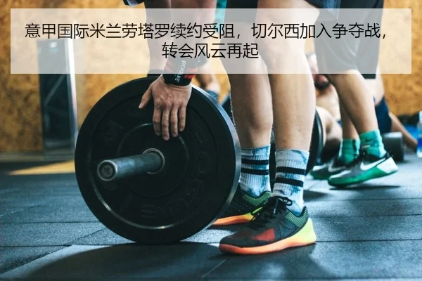 意甲国际米兰劳塔罗续约受阻，切尔西加入争夺战，转会风云再起